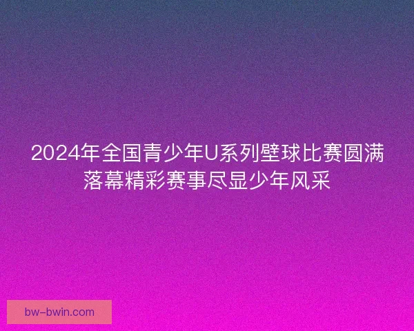 2024年全国青少年U系列壁球比赛圆满落幕精彩赛事尽显少年风采