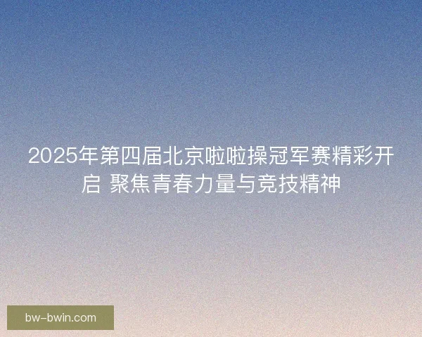 2025年第四届北京啦啦操冠军赛精彩开启 聚焦青春力量与竞技精神