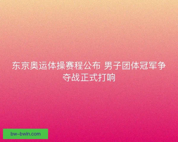 东京奥运体操赛程公布 男子团体冠军争夺战正式打响